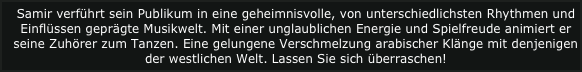 Samir verführt sein Publikum in eine geheimnisvolle, von unterschiedlichsten Rhythmen und Einflüssen geprägte Musikwelt. Mit einer unglaublichen Energie und Spielfreude animiert er seine Zuhörer zum Tanzen. Eine gelungene Verschmelzung arabischer Klänge mit denjenigen der westlichen Welt. Lassen Sie sich überraschen!