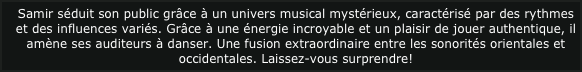 Samir séduit son public grâce à un univers musical mystérieux, caractérisé par des rythmes et des influences variés. Grâce à une énergie incroyable et un plaisir de jouer authentique, il amène ses auditeurs à danser. Une fusion extraordinaire entre les sonorités orientales et occidentales. Laissez-vous surprendre! 